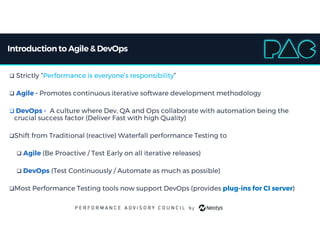 Introductionto Agile & DevOps
 Strictly “Performance is everyone’s responsibility”
 Agile - Promotes continuous iterative software development methodology
 DevOps - A culture where Dev, QA and Ops collaborate with automation being the
crucial success factor (Deliver Fast with high Quality)
Shift from Traditional (reactive) Waterfall performance Testing to
 Agile (Be Proactive / Test Early on all iterative releases)
 DevOps (Test Continuously / Automate as much as possible)
Most Performance Testing tools now support DevOps (provides plug-ins for CI server)
 