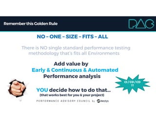Rememberthis Golden Rule
NO – ONE – SIZE – FITS – ALL
There is NO single standard performance testing
methodology that’s fits all Environments
Add value by
Early & Continuous & Automated
Performance analysis
YOU decide how to do that…
(that works best for you & your project)
CI / CD / CD
??
 