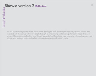 Shows: version 2 Reflection                                                                               10
Design Evaluation




                    At this point in the process three shows were developed with more depth than the previous shows. We
                    mapped out characters with more depth through brainstorming and creating character maps. The new
                    shows, Generations, Adoption, and Sublets were derived from these new characters, including more real
                    characters, settings, plots, and values, through the creation of moodboards.
 