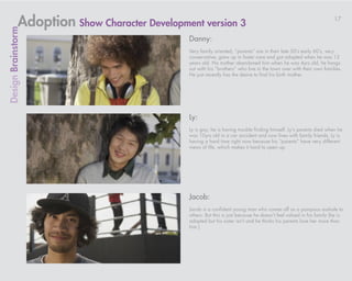 Adoption Show Character Development version 3                                                           17
Design Brainstorm

                                              Danny:
                                              Very family oriented, “parents” are in their late 50’s early 60’s, very
                                              conservative, grew up in foster care and got adopted when he was 12
                                              years old. His mother abandoned him when he was 4yrs old, he hangs
                                              out with his “brothers” who live in the town over with their own families.
                                              He just recently has the desire to find his birth mother.




                                              Ly:
                                              Ly is gay; he is having trouble finding himself. Ly’s parents died when he
                                              was 10yrs old in a car accident and now lives with family friends. Ly is
                                              having a hard time right now because his “parents” have very different
                                              views of life, which makes it hard to open up.




                                              Jacob:
                                              Jacob is a confident young man who comes off as a pompous asshole to
                                              others. But this is just because he doesn’t feel valued in his family (he is
                                              adopted but his sister isn’t and he thinks his parents love her more than
                                              him.)
 