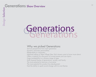 Generations Show Overview                                                                 19
Design Selection




                         Why we picked Generations
                         Various perspectives from each generation
                         Dynamic character personalities
                         Relate-ability to characters
                         Idealized setting of West Village New York viewers want to know more about
                         Offers a medium for discussion of current events and raw topics
                         Huge marketability to a diverse range of ages
                         Multi layered themes of generations, society, and family
                         The most potential to become a true series
                         The most potential for product line development
                         Had the ability to spark social change with its core themes
 