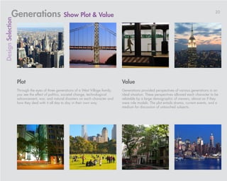 Generations Show Plot & Value                                                                                                          20
Design Selection




                   Plot                                                              Value
                   Through the eyes of three generations of a West Village family,   Generations provided perspectives of various generations in an
                   you see the effect of politics, societal change, technological    ideal situation. These perspectives allowed each character to be
                   advancement, war, and natural disasters on each character and     relatable by a large demographic of viewers, almost as if they
                   how they deal with it all day to day in their own way.            were role models. The plot entails drama, current events, and a
                                                                                     medium for discussion of untouched subjects.
 