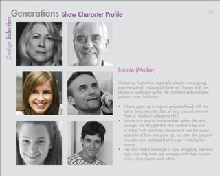 Generations Show Character Profile                                                        24
Design Selection




                                            Nicole (Mother)

                                            Outgoing, humorous, a people-pleaser, easy-going,
                                            even-tempered, responsible (she isn’t happy with her
                                            life but is sucking it up for her children) self-confident,
                                            patient, calm, laid-back

                                            •	 Nicole grew up in a poor neighborhood with her
                                               father (who recently died of lung cancer) she met
                                               Peter Jr. while at college in NYC
                                            •	 Nicole is a stay at home mother, when she was
                                               younger she thought that she wanted to be one
                                               of these “rich socialites” because it was the exact
                                               opposite of how she grew up; but after she became
                                               one she soon realized that it wasn’t making her
                                               happy.
                                            •	 Her and Peter’s marriage is now struggling because
                                               right now they both are unhappy with their current
                                               lives… they resent each other.
 