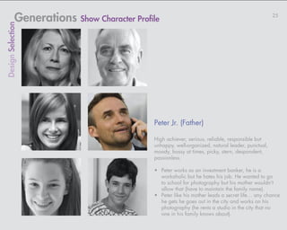 Generations Show Character Profile                                                   25
Design Selection




                                            Peter Jr. (Father)

                                            High achiever, serious, reliable, responsible but
                                            unhappy, well-organized, natural leader, punctual,
                                            moody, bossy at times, picky, stern, despondent,
                                            passionless.

                                            •	 Peter works as an investment banker, he is a
                                               workaholic but he hates his job. He wanted to go
                                               to school for photography but his mother wouldn’t
                                               allow that (have to maintain the family name).
                                            •	 Peter like his mother leads a secret life… any chance
                                               he gets he goes out in the city and works on his
                                               photography (he rents a studio in the city that no
                                               one in his family knows about).
 