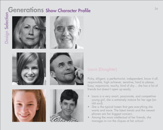 Generations Show Character Profile                                                     26
Design Selection




                                            Laura (Daughter)

                                            Picky, diligent, a perfectionist, independent, know it all,
                                            responsible, high achiever, sensitive, hard to please,
                                            fussy, responsive, touchy, kind of shy… she has a lot of
                                            friends but doesn’t open up easily.

                                            •	 Laura is a very smart, passionate, and competitive
                                               young girl, she is extremely mature for her age (an
                                               old soul).
                                            •	 She is the typical tween that gets everything she
                                               wants and more. The latest trends and the newest
                                               phones are her biggest concern.
                                            •	 Among the more intellectual of her friends, she
                                               manages to run the cliques at her school.
 