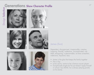 Generations Show Character Profile                                                     27
Design Selection




                                            James (Son)

                                            Dependent, disorganized, irresponsible, creative,
                                            outgoing, friendly, inattentive, uncomplicated, risk-
                                            taker, easygoing, a peace-maker, at times unrealistic,
                                            indecisive, impulsive, lazy

                                            •	   James is the glue that keeps the family together
                                            •	   Has a lisp
                                            •	   Loves sports, wants to be a famous soccer player.
                                            •	   Exceptionally bright but he just doesn’t apply himself
                                                 in school, has ADHD, he is always playing pranks
                                                 on his family.
 