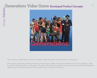 Generations Video Game Developed Product Concepts                                                                             31
Design Selection




                   This would be a digital game, similar to the SIMS, where there game scenes would act out episodes.

                   This concept involves the possible joint-venture with the famous SIMS video game by Electronic Arts Incorporated, in order
                   to create a SIMS Generations video game. This game will involve the creation of scenarios and scenes with the Generations
                   television series characters allowing the consumer to take on the role of the actor.
 
