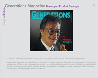 Generations Magazine Developed Product Concepts                                                                                 32
Design Selection




                   A triannual publication written about politics, news, and popular culture with the perspective of all generations

                   Generations’ magazine will capitalize on its uniqueness of being a magazine written by various generations, involving the
                   perspectives of each on the current events of society. Unlike other magazines in which articles come from a single minded
                   source, Generations will provide a venue for the raw topics of today in the eyes of children, teenagers, adults, and seniors,
                   each bringing their experienced opinions to the table.
 