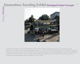 Generations Traveling Exhibit Developed Product Concepts                                                                           33
Design Selection




                   An exhibit to be seen in your local neighborhood, Generations Traveling Exhibit will consist of a stage and cast of
                   characters that travels to major cities allowing the audience to interact in the scenes of Generations on stage. The audience
                   will become actors, the actors will live out the lives of their favorite characters, and demonstrate the core values and themes
                   of characters in the show. The stage will vary in themes reflecting today’s issues that will allow the viewers to see an
                   example of real life resolutions to the complexities of our society.
 