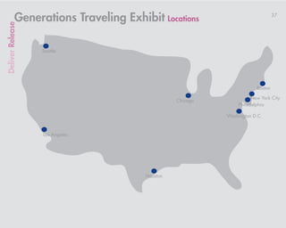 Generations Traveling Exhibit Locations                             37
Deliver Release



                  Seattle




                                                                      Boston

                                                                    New York City
                                                Chicago
                                                              Philadelphia

                                                          Washington D.C.


                  Los Angeles




                                      Houston
 