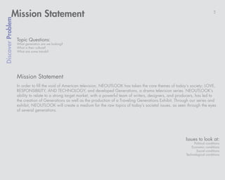 Mission Statement                                                                                                             5
Discover Problem



                   Topic Questions:
                   What generation are we looking?
                   What is their culture?
                   What are some trends?




                   Mission Statement
                   In order to fill the void of American television, NEOUTLOOK has taken the core themes of today’s society; LOVE,
                   RESPONSIBILITY, AND TECHNOLOGY, and developed Generations, a drama television series. NEOUTLOOK’s
                   ability to relate to a strong target market, with a powerful team of writers, designers, and producers, has led to
                   the creation of Generations as well as the production of a Traveling Generations Exhibit. Through our series and
                   exhibit, NEOUTLOOK will create a medium for the raw topics of today’s societal issues, as seen through the eyes
                   of several generations.




                                                                                                                   Issues to look at:
                                                                                                                         Political   conditions
                                                                                                                       Economic      conditions
                                                                                                                          Social     conditions
                                                                                                                   Technological     conditions
 