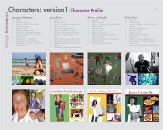 Characters: version1 Character Profile                                                                                                                                                6
Design Brainstorm

                    Morgan Belanger                                Jane Baker                                     Marry Hollander                            Peter Park
                    •	   Age: 27                                   •	   Age: 17                                   •	   Age: 34                               •	   Age: 29
                    •	   Gender: Female                            •	   Gender: Female                            •	   Gender: female                        •	   Gender: Male
                    •	   Family: 1 sister, mother, father          •	   Family: 1 sister, mother, step father     •	   Family: 1 daughter, 1 boy, husband,   •	   Family: 2 sisters, 1 brother, and both
                    •	   Skin color: white                         •	   Skin color: white                              father, mother                             Parents
                    •	   Eye color: blue                           •	   Eye color: green & brown                  •	   Skin color: white                     •	   Skin color: Dark Brown
                    •	   Health: eating disorder                   •	   Health: very healthy without              •	   Eye color: Blue                       •	   Eye color: Black
                    •	   Education: graduated elementary,          •	   Education: graduated elementary,          •	   Health: over weight                   •	   Health: Good
                         middle, and high school in CA                  middle, and high school in New            •	   Education: graduated UCLA for         •	   Education: MIT graduate
                    •	   Style: Trendy                                  Jersey                                         financing major                       •	   Style: Neat
                    •	   Skinny body... Emaciated                  •	   Style: Casual, simple fashion style       •	   Hobby: watching TV with icecream      •	   Hobby: Computer programming
                    •	   Hobby: Running & Shopping                 •	   Skinny body with plenty of muscle         •	   Personality: Picky                    •	   Personality: Fun, Smart, intelligent,
                    •	   Personality: cheerful, active, friendly   •	   Hobby: sports (both watching and          •	   Interests: loves African arts              nerdy (???)
                         self conscious                                 playing)                                                                             •	   Interests: Love, electronics, new games
                                                                   •	   Personality: cheerful, active, friendly
 