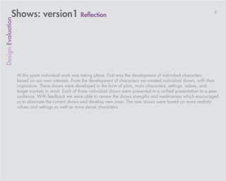 Shows: version1 Reflection                                                                                   8
Design Evaluation




                    At this point individual work was taking place. First was the development of individual characters
                    based on our own interests. From the development of characters we created individual shows, with their
                    inspiration. These shows were developed in the form of plots, main characters, settings, values, and
                    target markets in mind. Each of these individual shows were presented in a unified presentation to a peer
                    audience. With feedback we were able to review the shows strengths and weaknesses which encouraged
                    us to eliminate the current shows and develop new ones. The new shows were based on more realistic
                    values and settings as well as more dense characters.
 