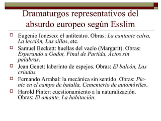 Dramaturgos representativos del
absurdo europeo según Esslim
 Eugenio Ionesco: el antiteatro. Obras: La cantante calva,
La lección, Las sillas, etc.
 Samuel Beckett: huellas del vacío (Margarit). Obras:
Esperando a Godot, Final de Partida, Actos sin
palabras.
 Jean Genet: laberinto de espejos. Obras: El balcón, Las
criadas.
 Fernando Arrabal: la mecánica sin sentido. Obras: Pic-
nic en el campo de batalla, Cementerio de automóviles.
 Harold Pinter: cuestionamiento a la naturalización.
Obras: El amante, La habitación.
 