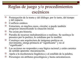 Reglas de juego y/o procedimientos
escénicos
 Postergación de la trama y del diálogo; por lo tanto, del tiempo
y del espacio.
 Conflicto estático.
 Estructura, en muchos casos, circular; o puede también
progresar intensificando la situación inicial.
 No existe pre-historia.
 Parodia de recursos melodramáticos o realistas. Se sustituye lo
prosaico por lo poético, lo cotidiano por lo insólito.
 Construye una arquitectura de imágenes poéticas en
movimiento, otorga primacía al “significante” y no al
“significado”.
 Las acciones no responden a una lógica racional y están carentes
de sentido aparente: mecanización.
 Apela a la incoherencia lingüística y al estallido de la palabra.
 Personajes sin atributos psicológicos y hasta caricaturescos.
 