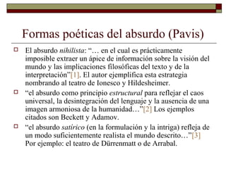 Formas poéticas del absurdo (Pavis)
 El absurdo nihilista: “… en el cual es prácticamente
imposible extraer un ápice de información sobre la visión del
mundo y las implicaciones filosóficas del texto y de la
interpretación”[1]. El autor ejemplifica esta estrategia
nombrando al teatro de Ionesco y Hildesheimer.
 “el absurdo como principio estructural para reflejar el caos
universal, la desintegración del lenguaje y la ausencia de una
imagen armoniosa de la humanidad…”[2] Los ejemplos
citados son Beckett y Adamov.
 “el absurdo satírico (en la formulación y la intriga) refleja de
un modo suficientemente realista el mundo descrito…”[3]
Por ejemplo: el teatro de Dürrenmatt o de Arrabal.
 