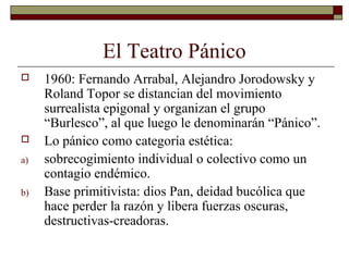 El Teatro Pánico
 1960: Fernando Arrabal, Alejandro Jorodowsky y
Roland Topor se distancian del movimiento
surrealista epigonal y organizan el grupo
“Burlesco”, al que luego le denominarán “Pánico”.
 Lo pánico como categoría estética:
a) sobrecogimiento individual o colectivo como un
contagio endémico.
b) Base primitivista: dios Pan, deidad bucólica que
hace perder la razón y libera fuerzas oscuras,
destructivas-creadoras.
 