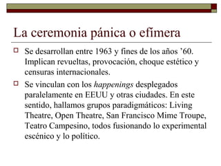 La ceremonia pánica o efímera
 Se desarrollan entre 1963 y fines de los años ’60.
Implican revueltas, provocación, choque estético y
censuras internacionales.
 Se vinculan con los happenings desplegados
paralelamente en EEUU y otras ciudades. En este
sentido, hallamos grupos paradigmáticos: Living
Theatre, Open Theatre, San Francisco Mime Troupe,
Teatro Campesino, todos fusionando lo experimental
escénico y lo político.
 