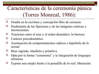 Características de la ceremonia pánica
(Torres Monreal, 1986):
 Osadía en la escritura y concepción libre de censuras
 Predominio de las fijaciones y de las imágenes oníricas e
inconscientes
 Tensiones entre el azar y el orden dramático: lo barroco
 Carácter psicodramático
 Acentuación de comportamientos sádicos e hipérbole de lo
sexual
 Base sagrada, ritualista y primitiva
 Opta por la forma “ceremonia” y la integración de lenguajes
artísticos
 Expone una utopía frente a la pesadilla de lo real: liberación.
 
