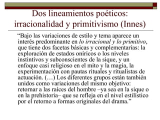 Dos lineamientos poéticos:
irracionalidad y primitivismo (Innes)
“Bajo las variaciones de estilo y tema aparece un
interés predominante en lo irracional y lo primitivo,
que tiene dos facetas básicas y complementarias: la
exploración de estados oníricos o los niveles
instintivos y subconscientes de la sique, y un
enfoque casi religioso en el mito y la magia, la
experimentación con pautas rituales y ritualistas de
actuación. (…) Los diferentes grupos están también
unidos como variaciones del mismo objetivo:
retornar a las raíces del hombre –ya sea en la sique o
en la prehistoria– que se refleja en el nivel estilístico
por el retorno a formas originales del drama.”
 