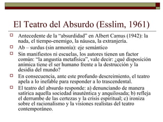 El Teatro del Absurdo (Esslim, 1961)
 Antecedente de la “absurdidad” en Albert Camus (1942): la
nada, el tiempo-enemigo, la náusea, la extranjería.
 Ab – surdus (sin armonía): eje semántico
 Sin manifiestos ni escuelas, los autores tienen un factor
común: “la angustia metafísica”, vale decir: ¿qué disposición
anímica tiene el ser humano frente a la destrucción y la
desidia del mundo?
 En consecuencia, ante este profundo descreimiento, el teatro
apela a lo inefable para responder a lo trascendental.
 El teatro del absurdo responde: a) denunciando de manera
satírica aquella sociedad inauténtica y anquilosada; b) refleja
el derrumbe de las certezas y la crisis espiritual; c) ironiza
sobre el racionalismo y la visiones realistas del teatro
contemporáneo.
 