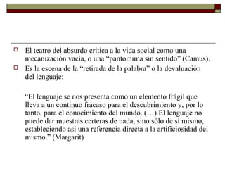  El teatro del absurdo critica a la vida social como una
mecanización vacía, o una “pantomima sin sentido” (Camus).
 Es la escena de la “retirada de la palabra” o la devaluación
del lenguaje:
“El lenguaje se nos presenta como un elemento frágil que
lleva a un continuo fracaso para el descubrimiento y, por lo
tanto, para el conocimiento del mundo. (…) El lenguaje no
puede dar muestras certeras de nada, sino sólo de sí mismo,
estableciendo así una referencia directa a la artificiosidad del
mismo.” (Margarit)
 