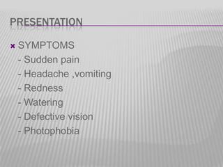 PRESENTATION


SYMPTOMS
- Sudden pain
- Headache ,vomiting
- Redness
- Watering
- Defective vision
- Photophobia

 
