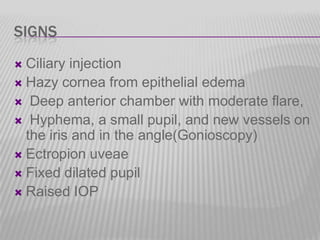 SIGNS
Ciliary injection
 Hazy cornea from epithelial edema
 Deep anterior chamber with moderate flare,
 Hyphema, a small pupil, and new vessels on
the iris and in the angle(Gonioscopy)
 Ectropion uveae
 Fixed dilated pupil
 Raised IOP


 