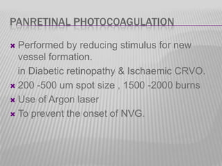 PANRETINAL PHOTOCOAGULATION
Performed by reducing stimulus for new
vessel formation.
in Diabetic retinopathy & Ischaemic CRVO.
 200 -500 um spot size , 1500 -2000 burns
 Use of Argon laser
 To prevent the onset of NVG.


 