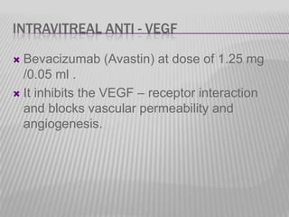 INTRAVITREAL ANTI - VEGF
Bevacizumab (Avastin) at dose of 1.25 mg
/0.05 ml .
 It inhibits the VEGF – receptor interaction
and blocks vascular permeability and
angiogenesis.


 
