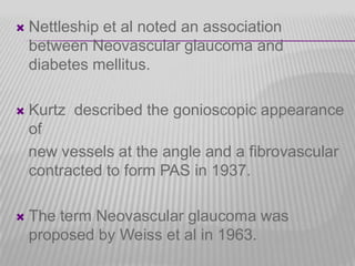 

Nettleship et al noted an association
between Neovascular glaucoma and
diabetes mellitus.



Kurtz described the gonioscopic appearance
of
new vessels at the angle and a fibrovascular
contracted to form PAS in 1937.



The term Neovascular glaucoma was
proposed by Weiss et al in 1963.

 