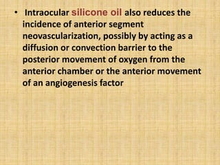 • Intraocular silicone oil also reduces the
incidence of anterior segment
neovascularization, possibly by acting as a
diffusion or convection barrier to the
posterior movement of oxygen from the
anterior chamber or the anterior movement
of an angiogenesis factor
 