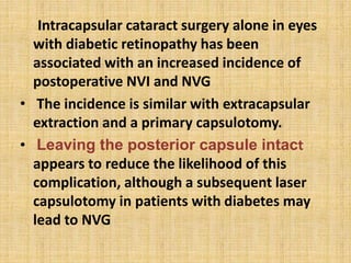 Intracapsular cataract surgery alone in eyes
with diabetic retinopathy has been
associated with an increased incidence of
postoperative NVI and NVG
• The incidence is similar with extracapsular
extraction and a primary capsulotomy.
• Leaving the posterior capsule intact
appears to reduce the likelihood of this
complication, although a subsequent laser
capsulotomy in patients with diabetes may
lead to NVG
 