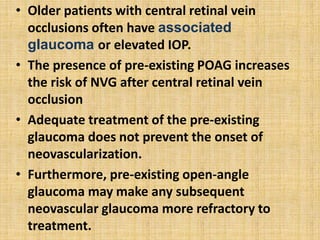 • Older patients with central retinal vein
occlusions often have associated
glaucoma or elevated IOP.
• The presence of pre-existing POAG increases
the risk of NVG after central retinal vein
occlusion
• Adequate treatment of the pre-existing
glaucoma does not prevent the onset of
neovascularization.
• Furthermore, pre-existing open-angle
glaucoma may make any subsequent
neovascular glaucoma more refractory to
treatment.
 