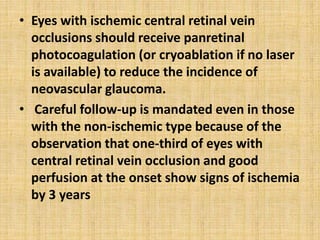 • Eyes with ischemic central retinal vein
occlusions should receive panretinal
photocoagulation (or cryoablation if no laser
is available) to reduce the incidence of
neovascular glaucoma.
• Careful follow-up is mandated even in those
with the non-ischemic type because of the
observation that one-third of eyes with
central retinal vein occlusion and good
perfusion at the onset show signs of ischemia
by 3 years
 