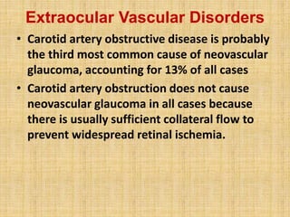 Extraocular Vascular Disorders
• Carotid artery obstructive disease is probably
the third most common cause of neovascular
glaucoma, accounting for 13% of all cases
• Carotid artery obstruction does not cause
neovascular glaucoma in all cases because
there is usually sufficient collateral flow to
prevent widespread retinal ischemia.
 