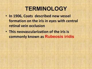TERMINOLOGY
• In 1906, Coats described new vessel
formation on the iris in eyes with central
retinal vein occlusion
• This neovascularization of the iris is
commonly known as Rubeosis iridis
 