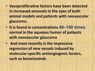 • Vasoproliferative factors have been detected
in increased amounts in the eyes of both
animal models and patients with neovascular
glaucoma.
• It is found in concentrations 40–100 times
normal in the aqueous humor of patients
with neovascular glaucoma
• And most recently is the impressive
regression of new vessels induced by
molecular-specific antiangiogenic factors,
such as bevacizumab.
 