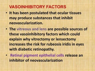 VASOINHIBITORY FACTORS
• It has been postulated that ocular tissues
may produce substances that inhibit
neovascularization.
• The vitreous and lens are possible sources of
these vasoinhibitory factors which could
explain why vitrectomy or lensectomy
increases the risk for rubeosis iridis in eyes
with diabetic retinopathy.
• Retinal pigment epithelial cells release an
inhibitor of neovascularization
 