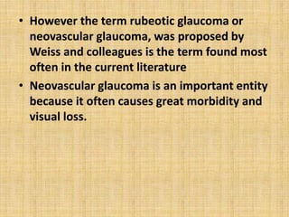 • However the term rubeotic glaucoma or
neovascular glaucoma, was proposed by
Weiss and colleagues is the term found most
often in the current literature
• Neovascular glaucoma is an important entity
because it often causes great morbidity and
visual loss.
 