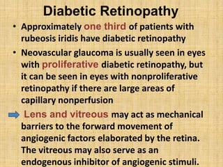 Diabetic Retinopathy
• Approximately one third of patients with
rubeosis iridis have diabetic retinopathy
• Neovascular glaucoma is usually seen in eyes
with proliferative diabetic retinopathy, but
it can be seen in eyes with nonproliferative
retinopathy if there are large areas of
capillary nonperfusion
• Lens and vitreous may act as mechanical
barriers to the forward movement of
angiogenic factors elaborated by the retina.
The vitreous may also serve as an
endogenous inhibitor of angiogenic stimuli.
 