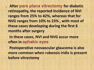 . After pars plana vitrectomy for diabetic
retinopathy, the reported incidence of NVI
ranges from 25% to 42%, whereas that for
NVG ranges from 10% to 23% , with most of
these cases developing during the first 6
months after surgery
In these cases, NVI and NVG occur more
often in aphakic eyes
Postoperative neovascular glaucoma is also
more common when rubeosis iridis is present
before vitrectomy
 