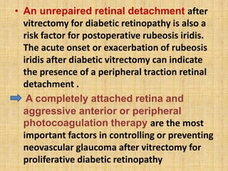 • An unrepaired retinal detachment after
vitrectomy for diabetic retinopathy is also a
risk factor for postoperative rubeosis iridis.
The acute onset or exacerbation of rubeosis
iridis after diabetic vitrectomy can indicate
the presence of a peripheral traction retinal
detachment .
• A completely attached retina and
aggressive anterior or peripheral
photocoagulation therapy are the most
important factors in controlling or preventing
neovascular glaucoma after vitrectomy for
proliferative diabetic retinopathy
 
