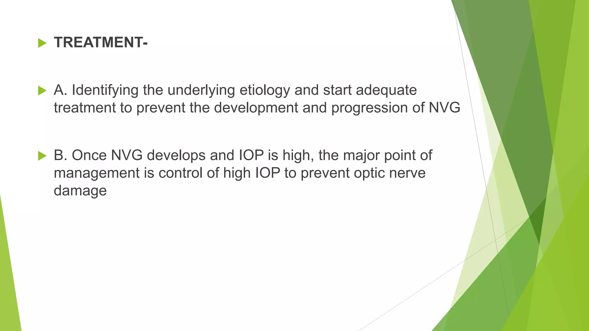  TREATMENT-
 A. Identifying the underlying etiology and start adequate
treatment to prevent the development and progression of NVG
 B. Once NVG develops and IOP is high, the major point of
management is control of high IOP to prevent optic nerve
damage
 