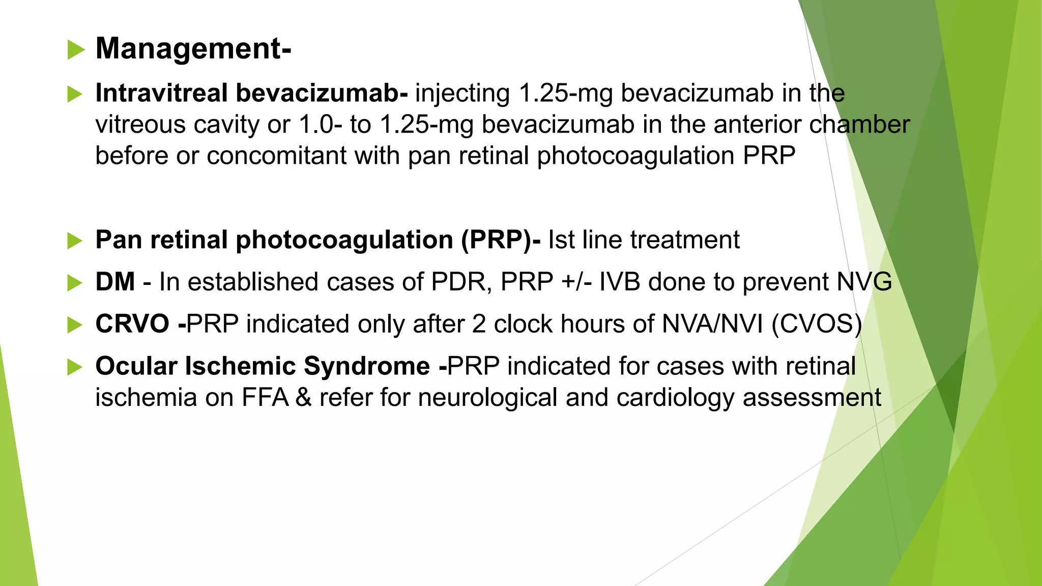 Management-
 Intravitreal bevacizumab- injecting 1.25-mg bevacizumab in the
vitreous cavity or 1.0- to 1.25-mg bevacizumab in the anterior chamber
before or concomitant with pan retinal photocoagulation PRP
 Pan retinal photocoagulation (PRP)- Ist line treatment
 DM - In established cases of PDR, PRP +/- IVB done to prevent NVG
 CRVO -PRP indicated only after 2 clock hours of NVA/NVI (CVOS)
 Ocular Ischemic Syndrome -PRP indicated for cases with retinal
ischemia on FFA & refer for neurological and cardiology assessment
 