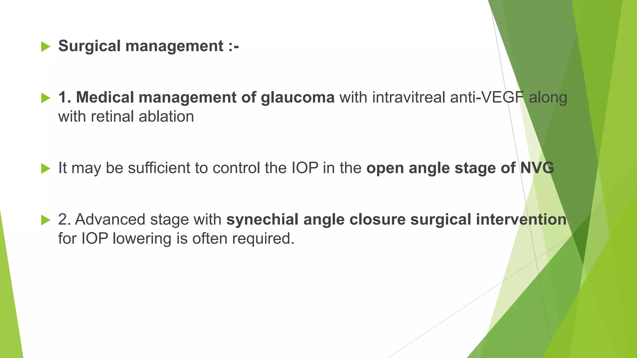  Surgical management :-
 1. Medical management of glaucoma with intravitreal anti-VEGF along
with retinal ablation
 It may be sufficient to control the IOP in the open angle stage of NVG
 2. Advanced stage with synechial angle closure surgical intervention
for IOP lowering is often required.
 