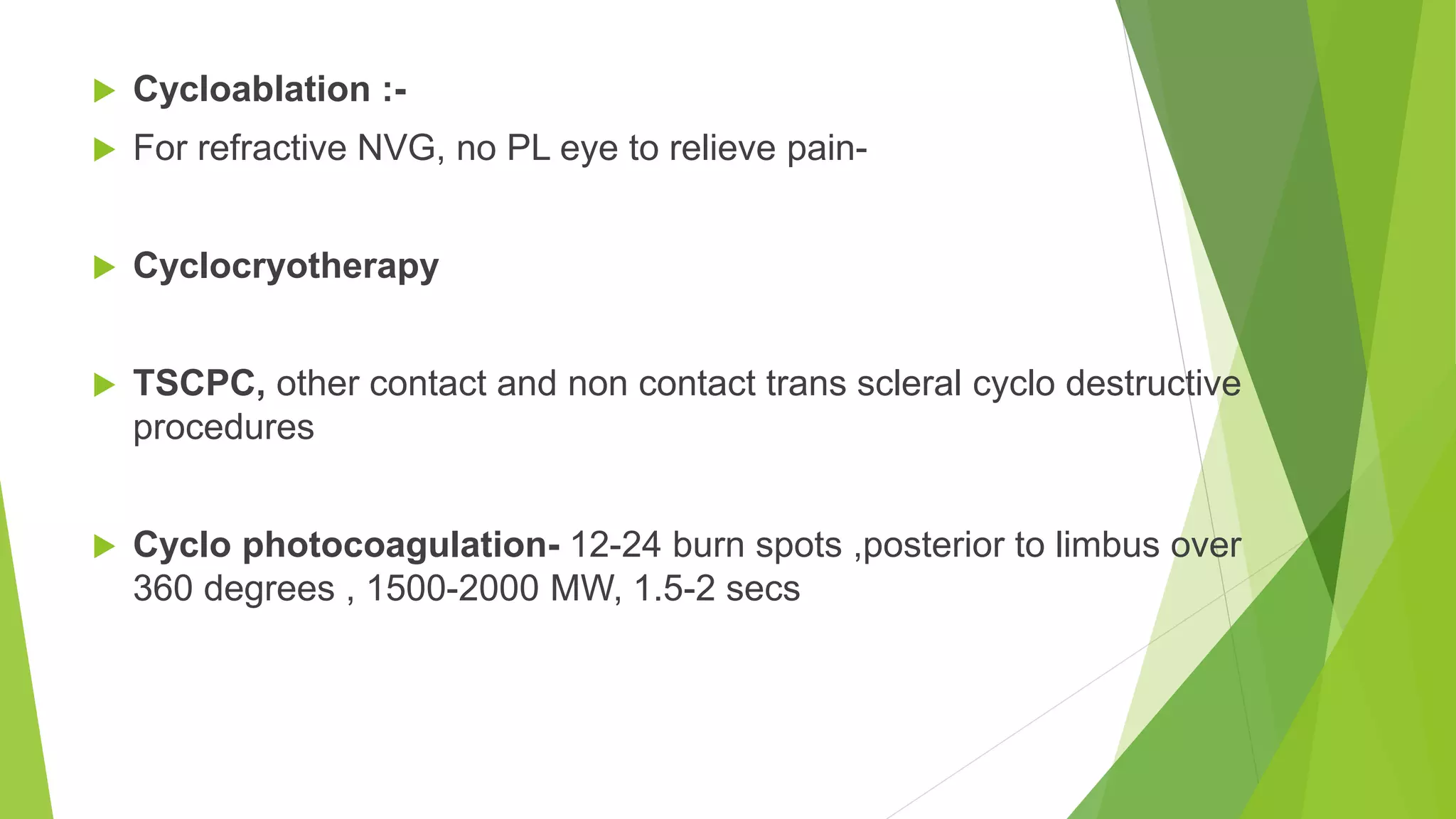  Cycloablation :-
 For refractive NVG, no PL eye to relieve pain-
 Cyclocryotherapy
 TSCPC, other contact and non contact trans scleral cyclo destructive
procedures
 Cyclo photocoagulation- 12-24 burn spots ,posterior to limbus over
360 degrees , 1500-2000 MW, 1.5-2 secs
 