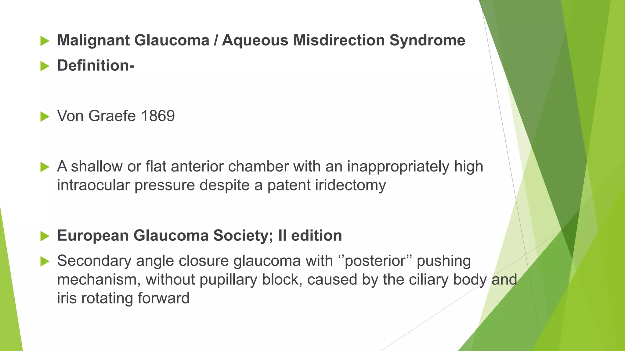  Malignant Glaucoma / Aqueous Misdirection Syndrome
 Definition-
 Von Graefe 1869
 A shallow or flat anterior chamber with an inappropriately high
intraocular pressure despite a patent iridectomy
 European Glaucoma Society; II edition
 Secondary angle closure glaucoma with ‘’posterior’’ pushing
mechanism, without pupillary block, caused by the ciliary body and
iris rotating forward
 