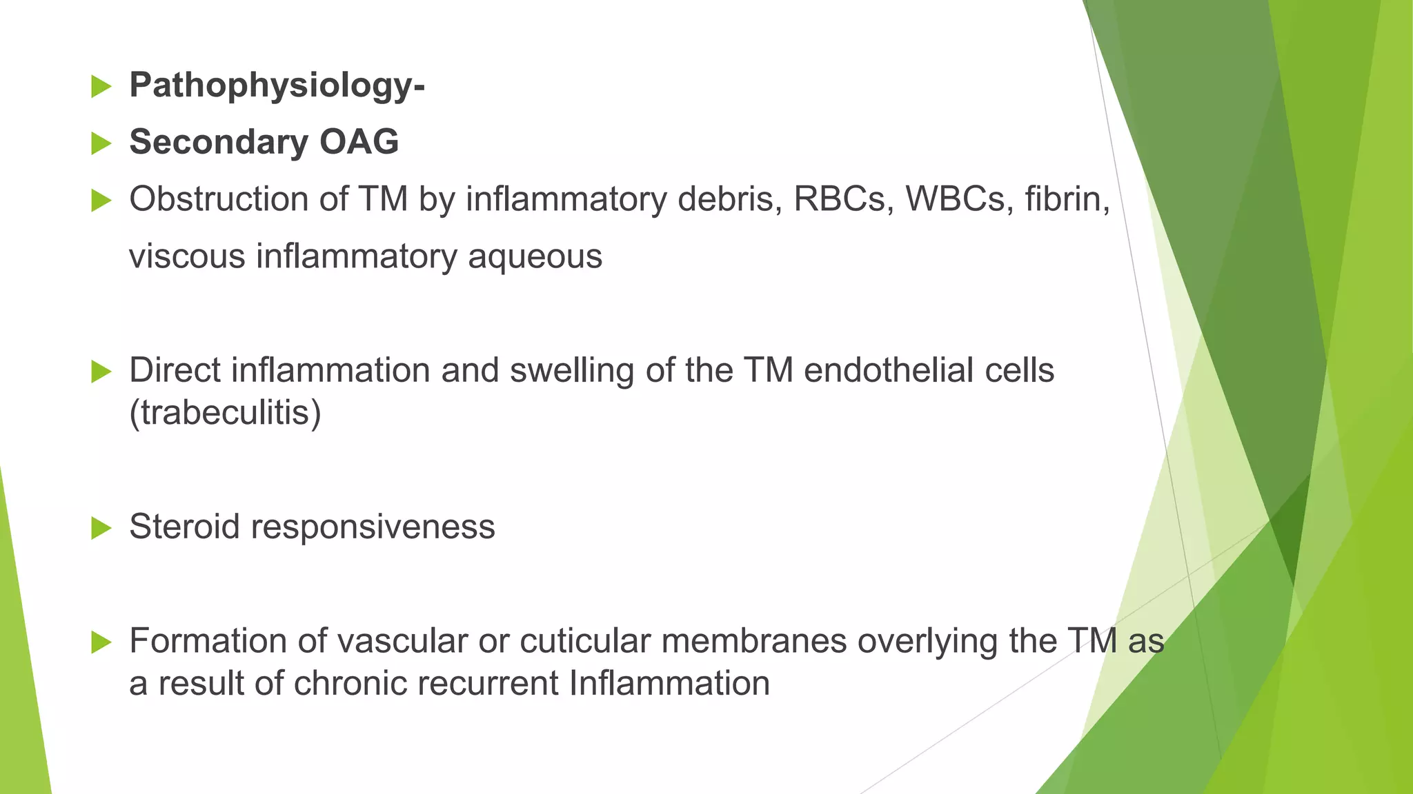 Pathophysiology-
 Secondary OAG
 Obstruction of TM by inflammatory debris, RBCs, WBCs, fibrin,
viscous inflammatory aqueous
 Direct inflammation and swelling of the TM endothelial cells
(trabeculitis)
 Steroid responsiveness
 Formation of vascular or cuticular membranes overlying the TM as
a result of chronic recurrent Inflammation
 