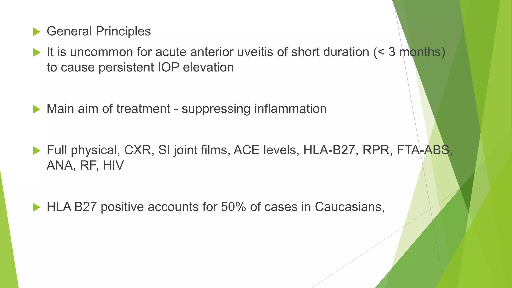  General Principles
 It is uncommon for acute anterior uveitis of short duration (< 3 months)
to cause persistent IOP elevation
 Main aim of treatment - suppressing inflammation
 Full physical, CXR, SI joint films, ACE levels, HLA-B27, RPR, FTA-ABS,
ANA, RF, HIV
 HLA B27 positive accounts for 50% of cases in Caucasians,
 